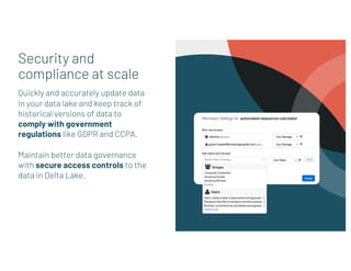 Security and
compliance at scale
Quickly and accurately update data
in your data lake and keep track of
historical versions of data to
comply with government
regulations like GDPR and CCPA.
Maintain better data governance
with secure access controls to the
data in Delta Lake.
 