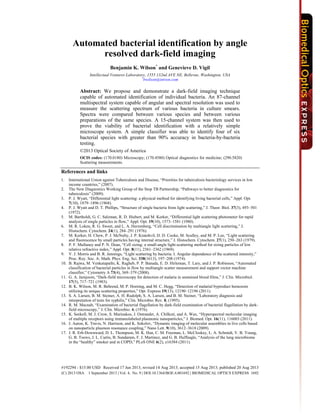 Automated bacterial identification by angle
resolved dark-field imaging
Benjamin K. Wilson*
and Genevieve D. Vigil
Intellectual Ventures Laboratory, 1555 132nd AVE NE, Bellevue, Washington, USA
*
bwilson@intven.com
Abstract: We propose and demonstrate a dark-field imaging technique
capable of automated identification of individual bacteria. An 87-channel
multispectral system capable of angular and spectral resolution was used to
measure the scattering spectrum of various bacteria in culture smears.
Spectra were compared between various species and between various
preparations of the same species. A 15-channel system was then used to
prove the viability of bacterial identification with a relatively simple
microscope system. A simple classifier was able to identify four of six
bacterial species with greater than 90% accuracy in bacteria-by-bacteria
testing.
©2013 Optical Society of America
OCIS codes: (170.0180) Microscopy; (170.4580) Optical diagnostics for medicine; (290.5820)
Scattering measurements.
References and links
1. International Union against Tuberculosis and Disease, “Priorities for tuberculosis bacteriology services in low
income countries,” (2007).
2. The New Diagnostics Working Group of the Stop TB Partnership, “Pathways to better diagnostics for
tuberculosis” (2009).
3. P. J. Wyatt, “Differential light scattering: a physical method for identifying living bacterial cells,” Appl. Opt.
7(10), 1879–1896 (1968).
4. P. J. Wyatt and D. T. Phillips, “Structure of single bacteria from light scattering,” J. Theor. Biol. 37(3), 493–501
(1972).
5. M. Bartholdi, G. C. Salzman, R. D. Hiebert, and M. Kerker, “Differential light scattering photometer for rapid
analysis of single particles in flow,” Appl. Opt. 19(10), 1573–1581 (1980).
6. M. R. Loken, R. G. Sweet, and L. A. Herzenberg, “Cell discrimination by multiangle light scattering,” J.
Histochem. Cytochem. 24(1), 284–291 (1976).
7. M. Kerker, H. Chew, P. J. McNulty, J. P. Kratohvil, D. D. Cooke, M. Sculley, and M. P. Lee, “Light scattering
and fluorescence by small particles having internal structure,” J. Histochem. Cytochem. 27(1), 250–263 (1979).
8. P. F. Mullaney and P. N. Dean, “Cell sizing: a small-angle light-scattering method for sizing particles of low
relative refractive index,” Appl. Opt. 8(11), 2361–2362 (1969).
9. V. J. Morris and B. R. Jennings, “Light scattering by bacteria. I. Angular dependence of the scattered intensity,”
Proc. Roy. Soc. A: Math. Phys. Eng. Sci. 338(1613), 197–208 (1974).
10. B. Rajwa, M. Venkatapathi, K. Ragheb, P. P. Banada, E. D. Hirleman, T. Lary, and J. P. Robinson, “Automated
classification of bacterial particles in flow by multiangle scatter measurement and support vector machine
classifier,” Cytometry A 73(4), 369–379 (2008).
11. G. A. Jamjoom, “Dark-field microscopy for detection of malaria in unstained blood films,” J. Clin. Microbiol.
17(5), 717–721 (1983).
12. B. K. Wilson, M. R. Behrend, M. P. Horning, and M. C. Hegg, “Detection of malarial byproduct hemozoin
utilizing its unique scattering properties,” Opt. Express 19(13), 12190–12196 (2011).
13. S. A. Larsen, B. M. Steiner, A. H. Rudolph, S. A. Larsen, and B. M. Steiner, “Laboratory diagnosis and
interpretation of tests for syphilis,” Clin. Microbio. Rev. 8, (1995).
14. R. M. Macnab, “Examination of bacterial flagellation by dark-field examination of bacterial flagellation by dark-
field microscopy,” J. Clin. Microbio. 4, (1976).
15. K. Seekell, M. J. Crow, S. Marinakos, J. Ostrander, A. Chilkoti, and A. Wax, “Hyperspectral molecular imaging
of multiple receptors using immunolabeled plasmonic nanoparticles,” J. Biomed. Opt. 16(11), 116003 (2011).
16. J. Aaron, K. Travis, N. Harrison, and K. Sokolov, “Dynamic imaging of molecular assemblies in live cells based
on nanoparticle plasmon resonance coupling,” Nano Lett. 9(10), 3612–3618 (2009).
17. J. R. Erb-Downward, D. L. Thompson, M. K. Han, C. M. Freeman, L. McCloskey, L. A. Schmidt, V. B. Young,
G. B. Toews, J. L. Curtis, B. Sundaram, F. J. Martinez, and G. B. Huffnagle, “Analysis of the lung microbiome
in the “healthy” smoker and in COPD,” PLoS ONE 6(2), e16384 (2011).
#192294 - $15.00 USD Received 17 Jun 2013; revised 14 Aug 2013; accepted 15 Aug 2013; published 20 Aug 2013
(C) 2013 OSA 1 September 2013 | Vol. 4, No. 9 | DOI:10.1364/BOE.4.001692 | BIOMEDICAL OPTICS EXPRESS 1692
 