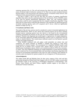 scattering spectrum (Fig. 4). The cell wall structure has often been cited as the most likely
source of internal index of refraction variation [3, 9]. There was no clear correlation between
bacterial shape or cell wall structure and scattering spectra. It should be noted, however, that
referenced works measured bacteria in aqueous suspension.
The data in Tables 3 and 4 and Fig. 8(b) show the results of computer classification
algorithms that utilize only the scattering spectra of the test bacteria. Were a MARDI system
to be used for bacteria identification applications, shape, size, and clustering pattern
observations could be easily incorporated into the computer classification algorithm. Using
shape and size observations could help add robustness to the algorithm for identifying bacteria
of similar scattering spectra, such as M. smegmatis and S. aureas, which are significantly
different in shape (see Fig. 3).
5. Conclusion and future work
The results of the previous sections must be considered in context of potential applications for
MARDI identification. While we have shown that scattering spectra can be used to identify
bacterial species, scattering spectra were also shown to vary based on the environmental
conditions surrounding the bacteria (in this case the culture medium) and how samples were
prepared. Therefore any diagnostic test would require a rigid process of sample preparation.
In one foreseeable application MARDI identification could be used in conjunction with cell
culture to classify bacteria. This would ensure sufficient control over the bacteria’s growth
medium and sample preparation.
While MARDI combined with cell culture could potentially cut culture time and
complexity, the greater potential of MARDI is perhaps best realized in using direct
environmental or clinical samples. The development of a simplified MARDI system could
enable the use of samples such as ground water, sputum, blood, or feces for fast on-site
identification of pathogenic species, which is not currently possible for PCR, flow cytometry,
or culture. This raises additional challenges for sample preparation to ensure that the resulting
smear is relatively free of environmental debris and necessitates classification algorithms that
account for environmental contaminants on the same size order as bacteria. Such methods are
currently under development for sputum samples for use in diagnosis of TB and pneumonia.
Acknowledgments
The authors thank Bill and Melinda Gates for their active support of this work and their
sponsorship through the Global Good Fund. Support with M. bovis BCG culture was provided
by Christine Cosma at the University of Washington Department of Microbiology. Josh
Proctor, Grace Huynh, and Sarah Walters supplied valuable support to this project at
Intellectual Ventures Laboratory.
#192294 - $15.00 USD Received 17 Jun 2013; revised 14 Aug 2013; accepted 15 Aug 2013; published 20 Aug 2013
(C) 2013 OSA 1 September 2013 | Vol. 4, No. 9 | DOI:10.1364/BOE.4.001692 | BIOMEDICAL OPTICS EXPRESS 1701
 