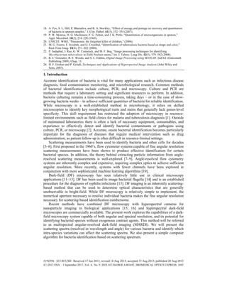 18. A. Pye, S. L. Hill, P. Bharadwa, and R. A. Stockley, “Effect of storage and postage on recovery and quantitation
of bacteria in sputum samples,” J. Clin. Pathol. 61(3), 352–354 (2007).
19. P. W. Monroe, H. G. Muchmore, F. G. Felton, and J. K. Pirtle, “Quantitation of microorganisms in sputum,”
Appl. Microbiol. 18(2), 214–220 (1969).
20. UNICEF, WHO, “Pneumonia: the forgotten killer of children,” (2006).
21. M. G. Forero, F. Sroubek, and G. Cristóbal, “Identification of tuberculosis bacteria based on shape and color,”
Real-Time Imag. 10(4), 251–262 (2004).
22. P. Sadaphal, J. Rao, G. W. Comstock, and M. F. Beg, “Image processing techniques for identifying
Mycobacterium tuberculosis in Ziehl-Neelsen stains,” Int. J. Tuberc. Lung Dis. 12(5), 579–582 (2008).
23. R. C. Gonzalez, R. E. Woods, and S. L. Eddins, Digital Image Processing using MATLAB: 2nd Ed. (Gatesmark
Publishing 2009), Chap, 13.
24. H. F. Grahan and P. Geladi, Techniques and Applications of Hyperspectral Image Analysis (John Wiley and
Sons, 2007).
1. Introduction
Accurate identification of bacteria is vital for many applications such as infectious disease
diagnosis, food contamination monitoring, and microbiological research. Common methods
of bacterial identification include culture, PCR, and microscopy. Culture and PCR are
methods that require a laboratory setting and significant resources to perform. In addition,
bacteria culturing remains a time-consuming process, taking days – or in the case of slow-
growing bacteria weeks – to achieve sufficient quantities of bacteria for reliable identification.
While microscopy is a well-established method in microbiology, it relies on skilled
microscopists to identify key morphological traits and stains that generally lack genus-level
specificity. This skill requirement has restricted the adoption of microscopy in resource-
limited environments such as field clinics for malaria and tuberculosis diagnosis [1]. Outside
of maintained laboratories there is often a lack of necessary equipment, consumables, and
experience to effectively detect and identify bacterial contaminants or pathogens using
culture, PCR, or microscopy [2]. Accurate, onsite bacterial identification becomes particularly
important for the diagnosis of diseases that require medical intervention such as drug
administration, as patient follow-up is often difficult in resource-limited settings.
Scattering measurements have been used to identify bacteria and other cells for decades
[3–6]. First proposed in the 1960’s, flow cytometer systems capable of fine angular resolution
scattering measurements have been shown to produce effective identification for certain
bacterial species. In addition, the theory behind extracting particle information from angle-
resolved scattering measurements is well-explored [7–9]. Angle-resolved flow cytometry
systems are inherently complex and expensive, requiring complex optics to achieve sufficient
angular resolution. More recently, systems with fewer channels have been explored in
conjunction with more sophisticated machine learning algorithms [10].
Dark-field (DF) microscopy has seen relatively little use in clinical microscopy
applications [11–13]. DF has been used to image bacterial flagella [14] and is an established
procedure for the diagnosis of syphilis infections [13]. DF imaging is an inherently scattering-
based method that can be used to determine optical characteristics that are generally
unobservable in bright-field. While DF microscopy is relatively simple to implement, the
numerical aperture necessary to resolve individual bacteria makes the fine angular resolution
necessary for scattering-based identification cumbersome.
Recent methods have combined DF microscopy with hyperspectral cameras for
nanoparticle imaging in biological applications [15, 16] and hyperspectral dark-field
microscopes are commercially available. The present work explores the capabilities of a dark-
field microscopy system capable of both angular and spectral resolution, and its potential for
identifying bacterial species without exogenous contrast agents. This method will be referred
to as multispectral angular-resolved dark-field imaging (MARDI). We will present the
scattering spectra (resolved in wavelength and angle) for various bacteria and identify which
intra-species variations can affect the scattering spectra. We also present a simple computer
algorithm for bacteria identification based on scattering spectrum.
#192294 - $15.00 USD Received 17 Jun 2013; revised 14 Aug 2013; accepted 15 Aug 2013; published 20 Aug 2013
(C) 2013 OSA 1 September 2013 | Vol. 4, No. 9 | DOI:10.1364/BOE.4.001692 | BIOMEDICAL OPTICS EXPRESS 1693
 