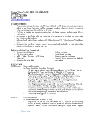 1 Shawn Arbid
Hicham “Shawn” Arbid – PHR, CIR, ACIR, CSSR
6857 Didrikson Lane
Woodridge, IL 60517
C: 630-240-3052
shawnarbid@hotmail.com
QUALIFICATIONS
 Passionate recruiting professional with 18+ years of hands-on full life cycle recruiting experience.
 Adept at developing innovative staffing strategies including enhancing diversity recruitment
efforts, lowering cost per hire, and time-to-fill ratio.
 Proficient at building and managing relationships with hiring managers and exceeding delivery
expectations.
 Accustomed to interfacing with and counseling hiring managers in recruiting and interviewing
best practices and procedures.
 Advanced skills with software packages, MS Office, Internet, ATS (Taleo, Kenexa, Virtual Edge,
etc).
 Recognized for excellent customer service, interpersonal skills and ability to build relationships
and partnerships based on integrity and trust.
Talent Acquisition Core Competencies
 Recruitment and Selection
 Full life cycle recruiting
 ATS (Taleo, Kenexa, ADP/Virtual
Edge, etc.)
 Recruiting for niche skills
 College recruiting
 Social Media recruiting
 Engaging passive candidates
 Trained Hiring Managers on LinkedIn
networking
EXPERIENCE
10/12-Present Brunswick Corporation
Sr. Talent Acquisition Consultant (Contract)
 Full life cycle recruitment across all brands of Brunswick (i.e., Mercury Marine,
Boat Group, Life Fitness and Bowling & Billiards) for IT, engineers
(Manufacturing, quality, Industrial, Electrical, Mechanical, Materials,
Production), Lean Six sigma, Program Managers, product managers, control,
process & PD&E),Accounting (Cost, Audit, Inventory, Tax), Finance
(Reporting, Analyst), Supply Chain and Sales & Marketing professionals.
Typical load is 25-29 concurrently active requisitions.
 From the point a requisition is approved, I take ownership and manage it through
to an accepted offer. Develop a recruiting strategy for each requisition,
incorporating sourcing methods aimed towards passive & active candidates (i.e.,
social media, AIRS sourcing techniques, referrals, etc). Source, screen & present
candidates to hiring manager, and manage the offer process.
 Continuously build pipeline of candidates.
01/11-10/12 Panduit Corporation
Sr. Technical Recruiter (Contract-to-hire)
 Responsible for full life cycle recruitment for IT, engineers (Manufacturing,
Process, Reliability, Validation, Software, Hardware, Electrical and Mechanical
engineers, R&D), Product Development Managers, Supply Chain, Supplier
 