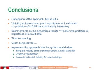 Conclusions Conception of the approach, first results Visibility indicators have great importance for localization  => precision of LIDAR data particularly interesting Improvements on the simulations results => better interpretation of importance of LIDAR data Time consuming  Great perspectives …  Implement the approach into the system would allow:  Integrate visibilty and sunshine analysis at each transition Dynamic visualisation  Compute potential visibility for new buildings 