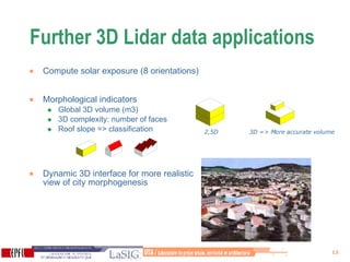 Further 3D Lidar data applications Compute solar exposure (8 orientations) Morphological indicators  Global 3D volume (m3)  3D complexity: number of faces Roof slope => classification  Dynamic 3D interface for more realistic view of city morphogenesis  2,5D   3D => More accurate volume 