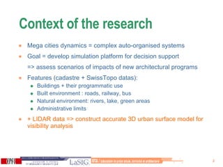 Context of the research  Mega cities dynamics = complex auto-organised systems  Goal = develop simulation platform for decision support  => assess scenarios of impacts of new architectural programs  Features (cadastre + SwissTopo datas): Buildings + their programmatic use Built environment : roads, railway, bus  Natural environment: rivers, lake, green areas Administrative limits + LIDAR data => construct accurate 3D urban surface model for visibility analysis 