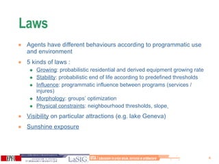 Laws  Agents have different behaviours according to programmatic use and environment 5 kinds of laws : Growing : probabilistic residential and derived equipment growing rate Stability : probabilistic end of life according to predefined thresholds Influence : programmatic influence between programs (services / injures)  Morphology : groups’ optimization Physical constraints : neighbourhood thresholds, slope   Visibility  on particular attractions (e.g. lake Geneva) Sunshine exposure 