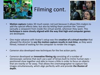 Filming cont.Motion capture makes 3D much easier, not just because it allows film-makers to add the special effects later, but also by letting them position the "camera" (actually a viewpoint from inside the virtual world), wherever they want. This  technique is more closely aligned with the way that high-end computer games are developed.One major advance with Avatar's setup was the creation of a virtual monitor that allowed the director to see the motion capture results in real-time, as they were filmed, instead of waiting for the computer to render the images.Cameron also developed new techniques for the live action parts.Cameron developed an innovative filming rig consisting of a number of stereoscopic cameras that each use a pair of lenses built to mimic human eyes – positioned close together and able to move a little in order to focus on objects that are nearby or far away. That allows the cinematographer to capture two images simultaneously, which align perfectly with and provide the illusion of depth.