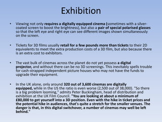 Exhibition Viewing not only requires a digitally equipped cinema (sometimes with a silver-coated screen to boost the brightness), but also a pair of special polarised glasses so that the left eye and right eye can see different images shown simultaneously on the screen.Tickets for 3D films usually retail for a few pounds more than tickets to their 2D equivalents to meet the extra production costs of a 3D film, but also because there is an extra cost to exhibitors. The vast bulk of cinemas across the planet do not yet possess a digital projector, and without there can be no 3D screenings. This inevitably spells trouble for cash-strapped independent picture houses who may not have the funds to upgrade their equipment.In the UK alone, only around 320 out of 3,600 cinemas are digitally equipped, while in the US the ratio is even worse (2,500 out of 38,000). "So there is a big problem looming," admits Peter Buckingham, head of distribution and exhibition at the UK Film Council. "You are looking at about a minimum of £80,000 to get yourself into a 3D position. Even with the hike in ticket prices and the potential hike in audiences, that's quite a stretch for the smaller venues. The danger is that, in this digital switchover, a number of cinemas may well be left behind."