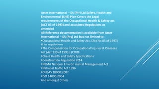 Aster International – SA (Pty) Ltd Safety, Health and
Environmental (SHE) Plan-Covers the Legal
requirements of the Occupational Health & Safety act
(ACT 85 of 1993) and associated Regulations as
amended
All Reference documentation is available from Aster
International – SA (Pty) Ltd but not limited to:
Occupational Health and Safety Act, (Act No 85 of 1993)
& its regulations
The Compensation for Occupational Injuries & Diseases
Act (Act 130 of 1993). (COID)
Client Health and Safety Specifications
Construction Regulation 2014
NEMA National Environ mental Management Act
National Traffic Act 1996
OHSAS 18000:2007
ISO 14000:2004
And amongst others
 