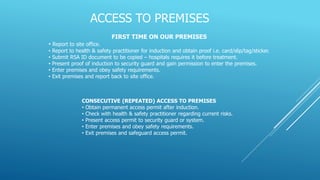 ACCESS TO PREMISES
FIRST TIME ON OUR PREMISES
• Report to site office.
• Report to health & safety practitioner for induction and obtain proof i.e. card/slip/tag/sticker.
• Submit RSA ID document to be copied – hospitals requires it before treatment.
• Present proof of induction to security guard and gain permission to enter the premises.
• Enter premises and obey safety requirements.
• Exit premises and report back to site office.
CONSECUTIVE (REPEATED) ACCESS TO PREMISES
• Obtain permanent access permit after induction.
• Check with health & safety practitioner regarding current risks.
• Present access permit to security guard or system.
• Enter premises and obey safety requirements.
• Exit premises and safeguard access permit.
 