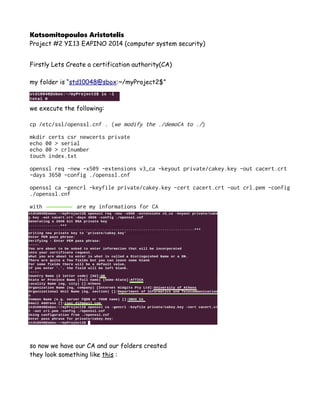 Kotsomitopoulos Aristotelis
Project #2 ΥΣ13 ΕΑΡΙΝΟ 2014 (computer system security)
Firstly Lets Create a certification authority(CA)
my folder is “std10048@sbox:~/myProject2$”
we execute the following:
cp /etc/ssl/openssl.cnf . (we modify the ./demoCA to ./)
mkdir certs csr newcerts private
echo 00 > serial
echo 00 > crlnumber
touch index.txt
openssl req -new -x509 -extensions v3_ca -keyout private/cakey.key -out cacert.crt
-days 3650 -config ./openssl.cnf
openssl ca -gencrl -keyfile private/cakey.key -cert cacert.crt -out crl.pem -config
./openssl.cnf
with are my informations for CA
so now we have our CA and our folders created
they look something like this :
 