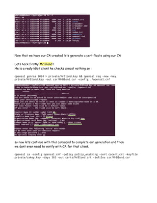 Now that we have our CA created lets generate a certificate using our CA
Lets hack firstly Mr.Blond !
He is a realy idiot client he checks almost nothing so :
openssl genrsa 1024 > private/MrBlond.key && openssl req -new -key
private/MrBlond.key -out csr/MrBlond.csr -config ./openssl.cnf
so now lets continue with this command to complete our generation and then
we dont even need to verify with CA for that client.
openssl ca -config openssl.cnf -policy policy_anything -cert cacert.crt -keyfile
private/cakey.key -days 365 -out certs/MrBlond.crt -infiles csr/MrBlond.csr
 