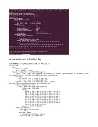 so now we have our .crt and our .key
std10048@sbox:~/myProject2/certs$ cat MrBlond.crt
Certificate:
Data:
Version: 3 (0x2)
Serial Number: 0 (0x0)
Signature Algorithm: sha1WithRSAEncryption
Issuer: C=GR, ST=ATTICA, L=Athens, O=University of Athens, OU=Department of Informatics and
Telecommunications, CN=SBOX CA/emailAddress=csec.di@gmail.com
Validity
Not Before: Jun 7 13:02:45 2014 GMT
Not After : Jun 7 13:02:45 2015 GMT
Subject: C=GR, ST=ATTICA, L=Athens, O=Uoa, OU=DiT,
CN=idiot_Client/emailAddress=idiot_client@gmail.com
Subject Public Key Info:
Public Key Algorithm: rsaEncryption
Public-Key: (1024 bit)
Modulus:
00:be:c7:07:e7:80:9a:ab:12:78:04:97:04:5e:2a:
6d:31:7b:29:1a:3e:78:10:f3:cb:b4:ed:f1:f9:87:
b3:72:57:01:ae:1f:2f:33:95:ba:cd:64:b5:20:37:
0d:cb:c8:df:eb:ff:e9:ca:47:1d:db:b6:2c:bb:35:
4f:66:2f:6a:c9:c0:2b:f1:12:fc:f1:58:72:03:b1:
8b:56:bf:44:14:af:ed:a6:0b:9c:92:2d:3b:e3:59:
9e:6d:32:cf:e4:cd:06:ff:af:dc:f2:d0:1b:1e:98:
b6:73:07:37:c3:a6:38:47:b1:7d:d3:d8:e4:f0:b5:
3b:4a:7f:fb:8e:af:7a:73:95
Exponent: 65537 (0x10001)
X509v3 extensions:
X509v3 Basic Constraints:
CA:FALSE
Netscape Comment:
OpenSSL Generated Certificate
X509v3 Subject Key Identifier:
 