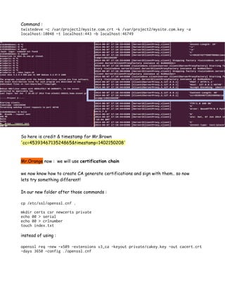 Command :
twistedeve -c /var/project2/mysite.com.crt -k /var/project2/mysite.com.key -a
localhost:10048 -t localhost:443 -b localhost:46749
So here is credit & timestamp for Mr.Brown
'cc=4539346713524865&timestamp=1402150208'
Mr.Orange now : we will use certification chain
we now know how to create CA generate certifications and sign with them.. so now
lets try something different!
In our new folder after those commands :
cp /etc/ssl/openssl.cnf .
mkdir certs csr newcerts private
echo 00 > serial
echo 00 > crlnumber
touch index.txt
instead of using :
openssl req -new -x509 -extensions v3_ca -keyout private/cakey.key -out cacert.crt
-days 3650 -config ./openssl.cnf
 