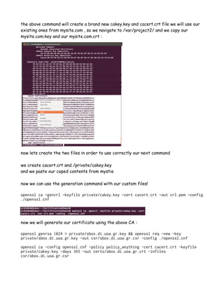 the above command will create a brand new cakey.key and cacert.crt file we will use our
existing ones from mysite.com , so we navigate to /var/project2/ and we copy our
mysite.com.key and our mysite.com.crt :
now lets create the two files in order to use correctly our next command
we create cacert.crt and /private/cakey.key
and we paste our coped contents from mystie
now we can use the generation command with our custom files!
openssl ca -gencrl -keyfile private/cakey.key -cert cacert.crt -out crl.pem -config
./openssl.cnf
now we will generate our certificate using the above CA :
openssl genrsa 1024 > private/sbox.di.uoa.gr.key && openssl req -new -key
private/sbox.di.uoa.gr.key -out csr/sbox.di.uoa.gr.csr -config ./openssl.cnf
openssl ca -config openssl.cnf -policy policy_anything -cert cacert.crt -keyfile
private/cakey.key -days 365 -out certs/sbox.di.uoa.gr.crt -infiles
csr/sbox.di.uoa.gr.csr
 