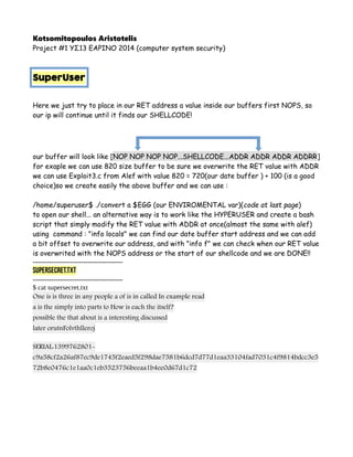 Kotsomitopoulos Aristotelis
Project #1 ΥΣ13 ΕΑΡΙΝΟ 2014 (computer system security)
SuperUser
Here we just try to place in our RET address a value inside our buffers first NOPS, so
our ip will continue until it finds our SHELLCODE!
our buffer will look like [NOP NOP NOP NOP...SHELLCODE...ADDR ADDR ADDR ADDRR]
for exaple we can use 820 size buffer to be sure we overwrite the RET value with ADDR
we can use Exploit3.c from Alef with value 820 = 720(our date buffer ) + 100 (is a good
choice)so we create easily the above buffer and we can use :
/home/superuser$ ./convert a $EGG (our ENVIROMENTAL var)(code at last page)
to open our shell... an alternative way is to work like the HYPERUSER and create a bash
script that simply modify the RET value with ADDR at once(almost the same with alef)
using command : "info locals" we can find our date buffer start address and we can add
a bit offset to overwrite our address, and with "info f" we can check when our RET value
is overwrited with the NOPS address or the start of our shellcode and we are DONE!!
---------------------------------------
supersecret.txt
---------------------------------------
$ cat supersecret.txt
One is is three in any people a of is in called In example read
a is the simply into parts to How is each the itself?
possible the that about is a interesting discussed
later orutnFolvthlleroj
SERIAL:1399762801-
c9a58cf2a26af87ec9de1745f2eaed5f298dae7581b6dcd7d77d1eaa33104fad7031c4f9814bdcc3e5
72b8e0476c1e1aa0c1eb3523756beeaa1b4ee0d67d1c72
 