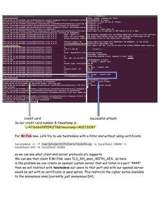 credit card successful attack!
So our credit card number & timestamp is :
'c=4716666995541278&timestamp=1402231087'
For Mr.Pink now. Lets try to use twistedeve with a filter and without using certificate:
twistedeve -c -f /var/project2/filters/tlsinfo.py -a localhost:10048 -t
localhost:443 -b localhost:41866
so we can see what client and server protocols etc supports.
We can see that client 5 Mr.Pink uses TLS_DH_anon_WITH_AES.. so here
is the problem we can create an openssl custom server that will listen in a port “4444”
then we will redirect with twistedeve our users to that port and with our openssl server
would be set with no certificate is used option. This restricts the cipher suites available
to the anonymous ones (currently just anonymous DH).
 