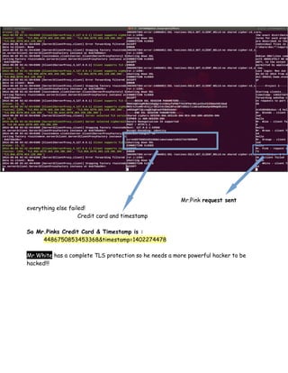 Mr.Pink request sent
everything else failed!
Credit card and timestamp
So Mr.Pinks Credit Card & Timestamp is :
4486750853453368&timestamp=1402274478
Mr.White has a complete TLS protection so he needs a more powerful hacker to be
hacked!!!
 