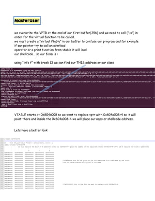 MasterUser
we overwrite the VPTR at the end of our first buffer[256] and we need to call ("-s") in
order for the virtual function to be called..
we must create a "virtual Vtable" in our buffer to confuse our program and for example
if our pointer try to call an overload
operator or a print function from vtable it will load
our shellcode... so our form is :
using “info f” with break 13 we can find our THIS address or our class
VTABLE starts at 0x804a008 so we want to replace vptr with 0x804a008+4 so it will
point there and inside the 0x804a008+4 we will place our nops or shellcode address.
Lets have a better look:
 