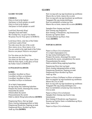 GLORY
GLORY TO GOD                                       Ikaw na nag-aalis ng mga kasalanan ng sanlibutan
                                                   Maawa Ka sa Amin, maawa Ka sa amin
CHORUS:                                            Ikaw na nag-aalis ng mga kasalanan ng sanlibutan
Glory to God in the highest                        Tanggapin Mo ang aming kahilingan
And peace to God's people on earth!                Ikaw na naluluklok sa kanan ng Ama
Glory to God in the highest                        Maawa Ka sa Amin, maawa Ka sa amin (KORO)
And peace to God's people on earth!
                                                   Sapagkat Ikaw lamang ang banal
Lord God, Heavenly King!                           Ikaw lamang ang Panginoon
Almighty God and Father                            Ikaw lamang, O Hesukristo, ang kataastaasan
We worship You, we give You thanks                 Kasama ng Espiritu Santo
We praise You for Your glory! (CHORUS)             Sa kaluwalhatian ng Diyos Ama
                                                   Amen (KORO)
Lord Jesus Christ, only Son of the Father
Lord God, Lamb of God
You take away the sins of the world                PAPURI SA DIYOS
Have mercy on us. Have mercy of us
You are seated at the right hand of the Father
Receive our prayer! Receive our prayer!            Papuri sa Diyos (3x) sa kaitaasan
                                                   At sa lupa'y kapayapaan (2x)
For You alone are the Holy One                     Sa mga taong kinalulugdan N'ya
You alone are the Lord                             Pinupuri Ka namin, dinarangal Ka namin
You alone are the most high, Jesus Christ          Sinasamba Ka namin, ipinagbubunyi Ka namin
With the Holy Spirit, in the glory of God          Pinasasalamatan Ka namin
the Father Amen! (CHORUS)                          Dahil sa dakila Mong angking kapurihan
                                                   Panginoong Diyos hari ng langit
LUWALHATI SA DIYOS                                 Diyos Amang makapangyarihan sa lahat
                                                   Panginoong Hesukristo, bugtong na anak
KORO:                                              Panginoong Diyos Kordero ng Diyos
Luwalhati, luwalhati sa Diyos                      Anak ng Ama
Luwalhati sa Diyos sa kaitaasan
Luwalhati, luwalhati sa Diyos                      Papuri sa Diyos (2x)Papuri sa Diyos sa kaitaasan
Luwalhati sa Diyos sa kaitaasan                    Ikaw na nagaalis ng mga kasalanan ng sanlibutan
                                                   Maawa Ka (2x) sa amin
At sa lupa'y kapayapaan                            lkaw na nag-aalis ng mga kasalanan ng sanlibutan
Sa mga taong may mabuting kalooban                 Tanggapin Mo ang aming kahilingan (2x)
Pinupuri Ka namin, dinarangal Ka namin             Ikaw na naluluklok sa kanan ng Ama maawa Ka
Sinasamba Ka namin                                 (2x) sa amin
Niluluwalhati Ka namin                             Papuri sa Diyos (3x) sa kaitaasan
Pinasasalamatan Ka namin                           Sapagkat Ikaw lamang ang banal at ang
Dahil sa dakila Mong kaluwalhatian (KORO)          kataastaasan
                                                   Ikaw lamang O Hesukristo ang Panginoon
Panginoong Diyos, Hari ng langit                   Kasama ng Espiritu Santo sa kadakilaan ng Diyos
Diyos Ama'ng makapangyarihan sa lahat              Ama, Amen (2x)
Panginoong Hesukristo, bugtong na anak
                                                   Papuri sa Diyos (3x) sa kaitaasan
Panginoong Diyos, Kordero ng Diyos
Anak ng Ama (KORO)
 