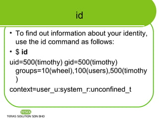 id
• To find out information about your identity,
  use the id command as follows:
• $ id
uid=500(timothy) gid=500(timothy)
  groups=10(wheel),100(users),500(timothy
  )
context=user_u:system_r:unconfined_t
 