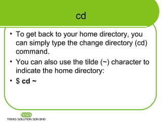 cd
• To get back to your home directory, you
  can simply type the change directory (cd)
  command.
• You can also use the tilde (~) character to
  indicate the home directory:
• $ cd ~
 