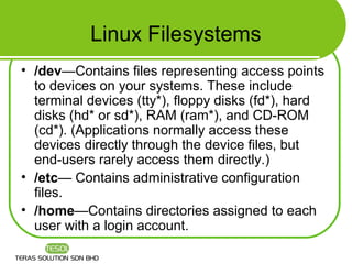 Linux Filesystems
• /dev—Contains files representing access points
  to devices on your systems. These include
  terminal devices (tty*), floppy disks (fd*), hard
  disks (hd* or sd*), RAM (ram*), and CD-ROM
  (cd*). (Applications normally access these
  devices directly through the device files, but
  end-users rarely access them directly.)
• /etc— Contains administrative configuration
  files.
• /home—Contains directories assigned to each
  user with a login account.
 