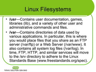 Linux Filesystems
• /usr—Contains user documentation, games,
  libraries (lib), and a variety of other user and
  administrative commands and files.
• /var—Contains directories of data used by
  various applications. In particular, this is where
  you would place files that you share as an FTP
  server (/var/ftp) or a Web Server (/var/www). It
  also contains all system log files (/var/log). In
  time, FTP, HTTP, and similar services will move
  to the /srv directory to adhere to the Linux
  Standards Base (www.freestandards.org/spec).
 