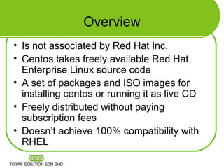 Overview
• Is not associated by Red Hat Inc.
• Centos takes freely available Red Hat
  Enterprise Linux source code
• A set of packages and ISO images for
  installing centos or running it as live CD
• Freely distributed without paying
  subscription fees
• Doesn’t achieve 100% compatibility with
  RHEL
 