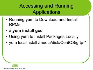 Accessing and Running
            Applications
• Running yum to Download and Install
  RPMs
• # yum install gcc
• Using yum to Install Packages Locally
• yum localinstall /media/disk/CentOS/gftp-*
 