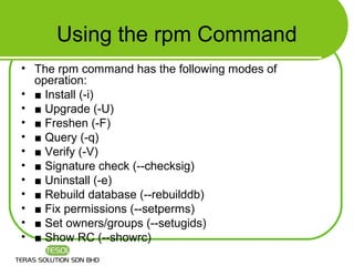 Using the rpm Command
• The rpm command has the following modes of
  operation:
• ■ Install (-i)
• ■ Upgrade (-U)
• ■ Freshen (-F)
• ■ Query (-q)
• ■ Verify (-V)
• ■ Signature check (--checksig)
• ■ Uninstall (-e)
• ■ Rebuild database (--rebuilddb)
• ■ Fix permissions (--setperms)
• ■ Set owners/groups (--setugids)
• ■ Show RC (--showrc)
 