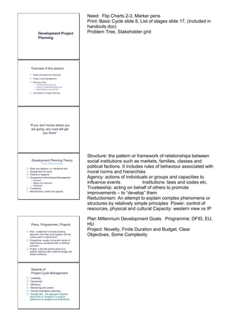 Development Project 
Planning 
Need: Flip Charts 2-3, Marker pens 
Print: Basic Cycle slide 8, List of stages slide 17, (Included in 
handouts doc) 
Problem Tree, Stakeholder grid 
Overview of this session 
 What is Development Planning? 
 Project Cycle Management 
 Planning Tools 
o STAKEHOLDER ANALYSIS 
o LOGICAL FRAMEWORK ANALYSIS 
o MONITORING & EVALUATION 
 Comments on Project Planning 
“If you don’t know where you 
are going, any road will get 
you there” 
Development Planning Theory 
Some of the principles 
 What ‘just happens’ vs. intentional acts 
 Development as Vision 
 Positive or Negative 
 Development Administration/Management 
o Structure 
o Agency and Agencies 
o Institutions 
 Trusteeship 
 Reductionism: power and capacity 
Structure: the pattern or framework of relationships between 
social institutions such as markets, families, classes and 
political factions. It includes rules of behaviour associated with 
moral norms and hierarchies 
Agency: actions of individuals or groups and capacities to 
influence events Institutions: laws and codes etc. 
Trusteeship: acting on behalf of others to promote 
improvements – to “develop” them 
Reductionism: An attempt to explain complex phenomena or 
structures by relatively simple principles Power: control of 
resources, physical and cultural Capacity: western view vs IP 
Plans, Programmes, Projects 
 Plan: a statement of forward looking 
decisions, how they work together and the 
criteria used in making them 
 Programme: usually a long-term series of 
interventions, sometimes with no defined 
end point 
 Project: a discrete activity aimed at a 
specific objective with a defined budget and 
limited timeframe 
Plan Millennium Development Goals Programme: DFID, EU, 
HU 
Project: Novelty, Finite Duration and Budget, Clear 
Objectives, Some Complexity 
Aspects of 
Project Cycle Management 
 Credibility 
 “Ownership” 
 Efficiency 
 Monitoring and control 
 Formal contingency planning 
 Despite talk…the approach requires 
some form of “blueprint” to ensure 
adherence to budgets and timeframes 
 