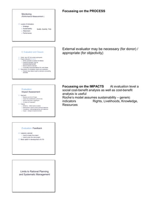 Monitoring 
(Performance Measurement ) 
 Levels of Indicators 
o Strategic 
o Sustainability 
o Attainment 
o Performance 
Quality, Quantity, Time 
Focussing on the PROCESS 
6. Evaluation and Closure: 
 Obtain “sign off” from project participants 
 Project evaluation (Ex-post ) 
o When possible to assess full effects 
o External evaluator may be 
necessary/appropriate 
o Record lessons learned 
o Formulate recommendations for next phase 
 Submission of completion report and evaluation 
o Donors may reserve right to demand concluding 
activities 
External evaluator may be necessary (for donor) / 
appropriate (for objectivity) 
Evaluation: 
Impact Assessment 
 Approach 
o Baseline and End of Project 
o Impact from beneficiaries’ point of view 
o What do they think is significant? 
o To whom is it important? 
 Criteria 
o Efficiency – relate inputs to outputs 
o Effectiveness- extent to which achieved objectives 
o Consistency- methods/approaches with objectives 
o Impact – change to lives/environment 
Focussing on the IMPACTS At evaluation level a 
social cost-benefit analysis as well as cost-benefit 
analysis is useful 
Roche’s model assumes sustainability – generic 
indicators Rights, Livelihoods, Knowledge, 
Resources 
Evaluation: Feedback 
 Lessons Learned 
o Used to replan the project 
o Used to plan the next project 
 Most useful in development of LFA 
Limits to Rational Planning 
and Systematic Management 
 