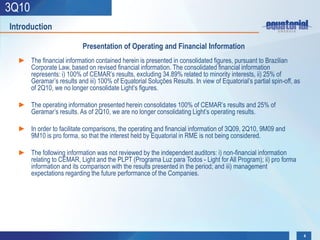 3Q10
Introduction

                          Presentation of Operating and Financial Information
  ► The financial information contained herein is presented in consolidated figures, pursuant to Brazilian
    Corporate Law, based on revised financial information. The consolidated financial information
    represents: i) 100% of CEMAR’s results, excluding 34.89% related to minority interests, ii) 25% of
    Geramar’s results and iii) 100% of Equatorial Soluções Results. In view of Equatorial’s partial spin-off, as
    of 2Q10, we no longer consolidate Light’s figures.

  ► The operating information presented herein consolidates 100% of CEMAR’s results and 25% of
    Geramar’s results. As of 2Q10, we are no longer consolidating Light’s operating results.

  ► In order to facilitate comparisons, the operating and financial information of 3Q09, 2Q10, 9M09 and
    9M10 is pro forma, so that the interest held by Equatorial in RME is not being considered.

  ► The following information was not reviewed by the independent auditors: i) non-financial information
    relating to CEMAR, Light and the PLPT (Programa Luz para Todos - Light for All Program); ii) pro forma
    information and its comparison with the results presented in the period; and iii) management
    expectations regarding the future performance of the Companies.




                                                                                                                   4
 