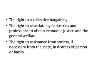 • The right to a collective bargaining
• The right to associate by industries and
professions to obtain economic justice and the
general welfare
• The right to assistance from society, if
necessary from the state, in distress of person
or family
 