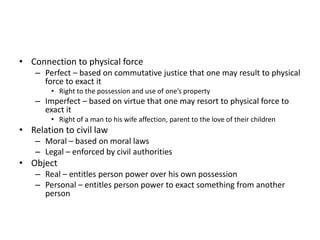 • Connection to physical force
– Perfect – based on commutative justice that one may result to physical
force to exact it
• Right to the possession and use of one’s property
– Imperfect – based on virtue that one may resort to physical force to
exact it
• Right of a man to his wife affection, parent to the love of their children
• Relation to civil law
– Moral – based on moral laws
– Legal – enforced by civil authorities
• Object
– Real – entitles person power over his own possession
– Personal – entitles person power to exact something from another
person
 