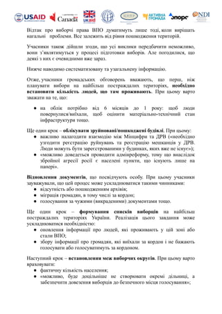 Відтак про виборчі права ВПО думатимуть лише тоді, коли вирішать
нагальні проблеми. Все залежить від рівня пошкодження територій.
Учасники також дійшли згоди, що усі виклики передбачити неможливо,
вони з’являтимуться у процесі підготовки виборів. Але погодилися, що
деякі з них є очевидними вже зараз.
Нижче наводимо систематизовану та узагальнену інформацію.
Отже, учасники громадських обговорень вважають, що перш, ніж
планувати вибори на найбільш постраждалих територіях, необхідно
встановити кількість людей, що там проживають. При цьому варто
зважати на те, що:
● на облік потрібно від 6 місяців до 1 року: щоб люди
повернулися/виїхали, щоб оцінити матеріально-технічний стан
інфраструктури тощо.
Ще один крок – облікувати зруйновані/пошкоджені будівлі. При цьому:
● важливо налагодити взаємодію між Мінцифри та ДРВ («необхідно
узгодити реєстрацію руйнувань та реєстрацію мешканців у ДРВ.
Люди можуть бути зареєстрованими у будинках, яких вже не існує»);
● «можливо доведеться проводити адмінреформу, тому що внаслідок
збройної агресії росії є населені пункти, що існують лише на
папері».
Відновлення документів, що посвідчують особу. При цьому учасники
зауважували, що цей процес може ускладнюватися такими чинниками:
● відсутність або пошкодженням архівів;
● міграція громадян, в тому числі за кордон;
● голосування за чужими (викраденими) документами тощо.
Ще один крок – формування списків виборців на найбільш
постраждалих територіях України. Реалізація цього завдання може
ускладнюватися необхідністю:
● оновлення інформації про людей, які проживають у цій зоні або
стали ВПО;
● збору інформації про громадян, які виїхали за кордон і не бажають
голосувати або голосуватимуть за кордоном.
Наступний крок – встановлення меж виборчих округів. При цьому варто
враховувати:
● фактичну кількість населення;
● «можливо, буде доцільніше не створювати окремі дільниці, а
забезпечити довезення виборців до безпечного місця голосування»;
 