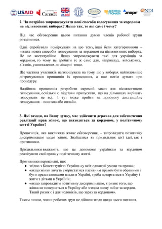 2. Чи потрібно запроваджувати нові способи голосування за кордоном
на післявоєнних виборах? Якщо так, то які саме і чому?
Під час обговорення цього питання думки членів робочої групи
розділилися.
Одні спробували поміркувати на цю тему, інші були категоричними –
ніяких нових способів голосування за кордоном на післявоєнних виборах.
Це не коституційно. Якщо запроваджувати такі для українців за
кордоном, то чому не зробити те ж саме для, наприклад, військових,
в’язнів, ушпиталених до лікарні тощо.
Ще частина учасників наголошувала на тому, що у виборах найголовніше
дотримуватися принципів їх проведення, а вже потім думати про
процедуру.
Надійшла пропозиція розробити окремий закон для післявоєнного
голосування, оскільки є підстави припускати, що на дільницях вирішать
голосувати не всі. І тут може прийти на допомогу дистанційне
голосування – поштою або онлайн.
3. Які заходи, на Вашу думку, має здійснити держава для забезпечення
реалізації прав жінок, що знаходяться за кордоном, у політичному
житті України?
Пропозиція, яка викликала жваве обговорення, – запровадити позитивну
дискримінацію щодо жінок. Знайшлися як прихильник цієї ідеї, так і
противники.
Прихильники вважають, що це допоможе українкам за кордоном
реалізувати свої права у політичному житті.
Противники переконані, що:
● згідно з Конституцією України «у всіх однакові умови та права»;
● «якщо жінки хочуть скористатися пасивним правом бути обраними і
бути представниками влади в Україні, треба повертатися в Україну і
жити з дітьми в Україні»;
● «якщо запровадити позитивну дискримінацію, є ризик того, що
жінка не повернеться в Україну або згодом знову поїде за кордон.
Такий ризик є і для чоловіків, що зараз за кордоном».
Таким чином, члени робочих груп не дійшли згоди щодо цього питання.
 