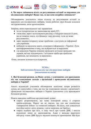 4. Чи варто змінювати підхід до регулювання агітації за кордоном для
післявоєнних виборів? Якщо так, то що саме потрібно змінювати?
Обговорюючи доцільність зміни підходу до регулювання агітації за
кордоном для післявоєнних виборів, члени робочих груп більше ділилися
застереженнями, аніж пропозиціями.
Зокрема, вони оприлюднили такі зауваження:
● чи не суперечитеме це законодавству країн ЄС;
● «можливо, варто застосовувати рекламу в Telegram-каналах (єдине,
ми не можемо знати, хто фінансує таку рекламу, та як це може
регулювати)»;
● зараз завдяки інтернету немає проблеми з доступом до інформації
для українців;
● виборців за кордоном мають споживати інформацію з України і бути
проінформованими в тому, що відбувається за кордоном;
● «за кордоном Україна повинна проводити агітацію громадян тих
держав, які нас підтримують. І агітувати треба про проблеми
українців, що мешкають за кордоном».
Отже, питання залишається відкритим.
ТЕМА:
Забезпечення безпеки під час післявоєнних виборів
(визначення вкликів)
1. Які безпекові ризики, на Вашу думку, є ключовими для врахування
під час планування заходів з організації і проведення післявоєнних
виборів в Україні?
Аналіз відповідей учасників обговорення засвідчив: попри розмаїття
думок, всі одностайні у тому, що під час планування заходів з організації і
проведення післявоєнних виборів в Україні однозначно слід враховувати
безпекові ризики.
Нижче наводимо найбільш аргументовані думки:
● «варто розраховувати, що може повторний напад зі сторони
країни-агресора. Наразі ми не знаємо, що для нас означатиме
«завершення війни» та «повоєнні вибори». На жаль, нам доведеться
постійно жити з цією думкою, з цією загрозою, як Ізраїль»;
● «варто подбати про всіх, в тому числі про членів ДВК, і внести
відповідні зміни до законодавства. Адже у випадку ракетного
обстрілу члени ДВК будуть змушені покинути приміщення. Що буде
 