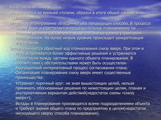 RESURS-TORG.RU.GG  Лекция №4  Стр.6 объединяются на верхней ступени, образуя в итоге общий единый план предприятия. Встречное планирование объединяет оба предыдущих способа. В процессе сверху вниз осуществляется предварительное планирование по главным целям и составление общего плана на уровне управления предприятием. На более низких уровнях происходит конкретизация этих планов. Затем начинается обратный ход планирования снизу вверх. При этом в план встраиваются более эффективные решения и устраняются разногласия между частями единого объекта планирования. В соответствии с обстоятельствами может быть осуществлен многократный интернативный процесс согласования плана. Организация планирования снизу вверх имеет существенные преимущества:  Устраняет порочный круг: не зная вышестоящих целей, нельзя принимать обоснованные решения по нижестоящим целям, планам и альтернативным вариантам действий(недостаток схемы «снизу вверх»);  Вклады в планирование производятся всеми подразделениями объекта и требуют знания общего плана по предприятию в целом(недостаток нисходящего сверху способа планирования). 