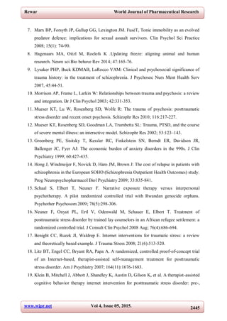 www.wjpr.net Vol 4, Issue 05, 2015. 2445
Rewar World Journal of Pharmaceutical Research
7. Marx BP, Forsyth JP, Gallup GG, Lexington JM. FuséT, Tonic immobility as an evolved
predator defence: implications for sexual assault survivors. Clin Psychol Sci Practice
2008; 15(1): 74-90.
8. Hagenaars MA, Oitzl M, Roelofs K .Updating freeze: aligning animal and human
research. Neuro sci Bio behave Rev 2014; 47:165-76.
9. Lysaker PHP, Buck KDMAB, LaRocco VAM: Clinical and psychosocial significance of
trauma history: in the treatment of schizophrenia. J Psychosoc Nurs Ment Health Serv
2007, 45:44-51.
10. Morrison AP, Frame L, Larkin W: Relationships between trauma and psychosis: a review
and integration. Br J Clin Psychol 2003; 42:331-353.
11. Mueser KT, Lu W, Rosenberg SD, Wolfe R: The trauma of psychosis: posttraumatic
stress disorder and recent onset psychosis. Schizophr Res 2010; 116:217-227.
12. Mueser KT, Rosenberg SD, Goodman LA, Trumbetta SL: Trauma, PTSD, and the course
of severe mental illness: an interactive model. Schizophr Res 2002; 53:123–143.
13. Greenberg PE, Sisitsky T, Kessler RC, Finkelstein SN, Berndt ER, Davidson JR,
Ballenger JC, Fyer AJ: The economic burden of anxiety disorders in the 990s. J Clin
Psychiatry 1999; 60:427-435.
14. Hong J, Windmeijer F, Novick D, Haro JM, Brown J: The cost of relapse in patients with
schizophrenia in the European SOHO (Schizophrenia Outpatient Health Outcomes) study.
Prog Neuropsychopharmacol Biol Psychiatry 2009; 33:835-841.
15. Schaal S, Elbert T, Neuner F. Narrative exposure therapy versus interpersonal
psychotherapy. A pilot randomized controlled trial with Rwandan genocide orphans.
Psychother Psychosom 2009; 78(5):298-306.
16. Neuner F, Onyut PL, Ertl V, Odenwald M, Schauer E, Elbert T. Treatment of
posttraumatic stress disorder by trained lay counselors in an African refugee settlement: a
randomized controlled trial. J Consult Clin Psychol 2008 Aug; 76(4):686-694.
17. Benight CC, Ruzek JI, Waldrep E. Internet interventions for traumatic stress: a review
and theoretically based example. J Trauma Stress 2008; 21(6):513-520.
18. Litz BT, Engel CC, Bryant RA, Papa A. A randomized, controlled proof-of-concept trial
of an Internet-based, therapist-assisted self-management treatment for posttraumatic
stress disorder. Am J Psychiatry 2007; 164(11):1676-1683.
19. Klein B, Mitchell J, Abbott J, Shandley K, Austin D, Gilson K, et al. A therapist-assisted
cognitive behavior therapy internet intervention for posttraumatic stress disorder: pre-,
 