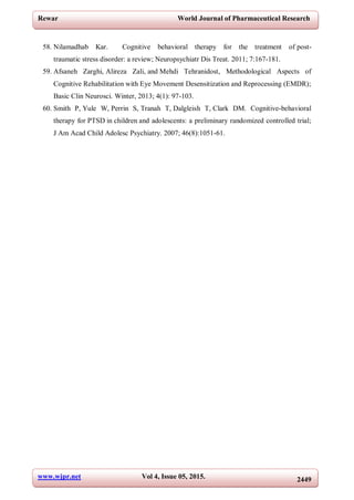 www.wjpr.net Vol 4, Issue 05, 2015. 2449
Rewar World Journal of Pharmaceutical Research
58. Nilamadhab Kar. Cognitive behavioral therapy for the treatment of post-
traumatic stress disorder: a review; Neuropsychiatr Dis Treat. 2011; 7:167-181.
59. Afsaneh Zarghi, Alireza Zali, and Mehdi Tehranidost, Methodological Aspects of
Cognitive Rehabilitation with Eye Movement Desensitization and Reprocessing (EMDR);
Basic Clin Neurosci. Winter, 2013; 4(1): 97-103.
60. Smith P, Yule W, Perrin S, Tranah T, Dalgleish T, Clark DM. Cognitive-behavioral
therapy for PTSD in children and adolescents: a preliminary randomized controlled trial;
J Am Acad Child Adolesc Psychiatry. 2007; 46(8):1051-61.
 