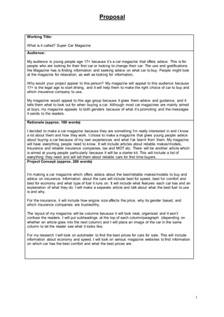 Proposal
1
Working Title:
What is it called? Super Car Magazine
Audience:
My audience is young people age 17+ because it’s a car magazine that offers advice. This is for
people who are looking for their first car or looking to change their car. The use and gratifications
the Magazine has is finding information and seeking advice on what car to buy. People might look
at the magazine for relaxation, as well as looking for information.
Why would your project appeal to this person? My magazine will appeal to this audience because
17+ is the legal age to start driving, and it will help them to make the right choice of car to buy and
which insurance company to use.
My magazine would appeal to this age group because it gives them advice and guidance, and it
tells them what to look out for when buying a car. Although most car magazines are mainly aimed
at boys, my magazine appeals to both genders because of what it’s promoting and the messages
it sends to the readers.
Rationale (approx. 100 words)
I decided to make a car magazine because they are something I’m really interested in and I know
a lot about them and how they work. I chose to make a magazine that gives young people advice
about buying a car because of my own experiences and what I’ve learnt from them. My magazine
will have everything people need to know. It will include articles about reliable makes/models,
Insurance and reliable insurance companies, tax and MOT etc. There will be another article which
is aimed at young people particularly because it will be a starter kit. This will include a list of
everything they need and will tell them about reliable cars for first time buyers.
Project Concept (approx. 200 words)
I’m making a car magazine which offers advice about the best/reliable makes/models to buy and
advice on insurance. Information about the cars will include best for speed, best for comfort and
best for economy and what type of fuel it runs on. It will include what features each car has and an
explanation of what they do. I will make a separate article and talk about what the best fuel to use
is and why.
For the insurance, it will include how engine size affects the price, why its gender based, and
which insurance companies are trustworthy.
The layout of my magazine will be columns because it will look neat, organised and it won’t
confuse the readers. I will put subheadings at the top of each column/paragraph (depending on
whether an article goes into the next column) and I will place an image of the car in the same
column to let the reader see what it looks like.
For my research I will look on autotrader to find the best prices for cars for sale. This will include
information about economy and speed. I will look on various magazine websites to find information
on which car has the best comfort and what the best prices are.
 