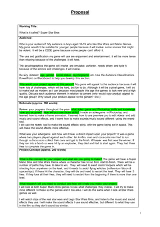 Proposal
1
Working Title:
What is it called? Super Star Bros
Audience:
Who is your audience? My audience is boys aged 16-19 who like Star Wars and Mario Games.
My game wouldn’t be suitable for younger people because it will involve some scenes that might
be violent. It will be a C2DE game because some people can’t afford it.
The use and gratification my game will use are enjoyment and entertainment. it will be more tense
than relaxing because of the challenges it will have.
The psychographics the game will involve are emulator, achiever, needs driven and type A
because of the actions and challenges it will involve.
Be very detailed; age, gender, social status, psychographic etc. Use the Audience Classifications
PowerPoint on Blackboard to help you develop this section.
Why would your project appeal to this person? My game will appeal to the audience because it will
have lots of challenges, which will be hard, but fun to do. Although it will be a pixel game, I will try
to make look as modern as I can because most people this age like games to look new and a high
quality. Discuss each audience element in relation to content (why would your product appeal to
the age group? Why would your product appeal to the gender? Etc.)
Rationale (approx. 100 words)
Review your progress throughout the year- what video game and Photoshop skills and knowledge
have you acquired? How will you use those skills? I made an advergame in Photoshop and
learned how to make a frame animation. I learned how to use premiere pro to edit videos and add
music and sound effects, and I learnt how to make sounds/music sound different using the reverb
tool.
I will use the reverb tool to make the sound effects echo, with the game being set in space. This
will make the sound effects more effective.
What was your advergame and how will it have a direct impact upon your project? It was a game
where two players played against each other. An Irn-Bru man and coca-cola man had to run
through a disco room collect their cans and get to the finish. Whoever was first was the winner. If
they ran into a bomb or were hit by an explosive, they died and had to start again. They had three
lives to complete the game in.
Project Concept (approx. 200 words)
What is the concept for your project and what are you going to make? The game will have a Super
Mario Bros and Star Wars theme where a character has to run from start to finish. There will be a
number of paths they have to take to win. They will need to avoid storm troopers which will be
shooting from anywhere on the level, and it needs to avoid flying vehicles (millennium falcon &
spaceships). If these hit the character, they will die and need to restart the level. They will have 5
lives. If they lose all their lives, they will need to restart from the beginning if there is more than one
level.
What research will you need to conduct and how will it help you make your project/
I will look at both Super Mario Bros games to see what challenges they involve. I will try to make
mine different to these so the games aren’t too alike. I will do the same when I look at Star Wars
games as well.
I will watch clips of the real star wars and Lego Star Wars films, and listen to the music and sound
effects they use. I will make the sound effects I use sound effective, but different to what they use
in the film so they don’t sound too similar.
 