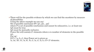 (CentreforKnowledgeTransfer)
institute
 There will be the possible evidence by which we can find the murderer by measure
of plausibility.
Using the above example we can say:
Set of possible conclusion (P): {p1, p2….pn}
where P is set of possible conclusions and cannot be exhaustive, i.e. at least one
(p)i must be true.
(p)i must be mutually exclusive.
Power Set will contain 2n elements where n is number of elements in the possible
set.
For eg:-
If P = { a, b, c}, then Power set is given as
{o, {a}, {b}, {c}, {a, b}, {b, c}, {a, c}, {a, b, c}}= 23 elements.
 