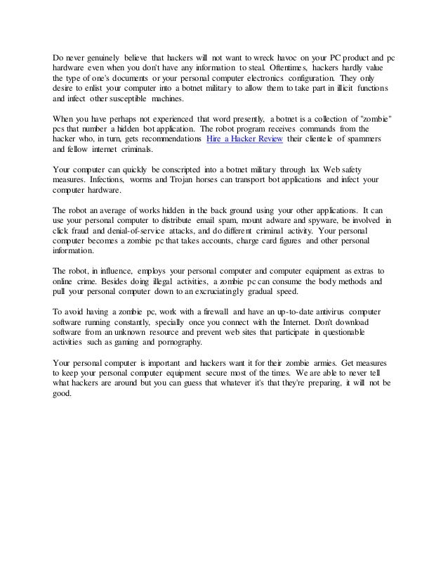 Do never genuinely believe that hackers will not want to wreck havoc on your PC product and pc
hardware even when you don't have any information to steal. Oftentimes, hackers hardly value
the type of one's documents or your personal computer electronics configuration. They only
desire to enlist your computer into a botnet military to allow them to take part in illicit functions
and infect other susceptible machines.
When you have perhaps not experienced that word presently, a botnet is a collection of "zombie"
pcs that number a hidden bot application. The robot program receives commands from the
hacker who, in turn, gets recommendations Hire a Hacker Review their clientele of spammers
and fellow internet criminals.
Your computer can quickly be conscripted into a botnet military through lax Web safety
measures. Infections, worms and Trojan horses can transport bot applications and infect your
computer hardware.
The robot an average of works hidden in the back ground using your other applications. It can
use your personal computer to distribute email spam, mount adware and spyware, be involved in
click fraud and denial-of-service attacks, and do different criminal activity. Your personal
computer becomes a zombie pc that takes accounts, charge card figures and other personal
information.
The robot, in influence, employs your personal computer and computer equipment as extras to
online crime. Besides doing illegal activities, a zombie pc can consume the body methods and
pull your personal computer down to an excruciatingly gradual speed.
To avoid having a zombie pc, work with a firewall and have an up-to-date antivirus computer
software running constantly, specially once you connect with the Internet. Don't download
software from an unknown resource and prevent web sites that participate in questionable
activities such as gaming and pornography.
Your personal computer is important and hackers want it for their zombie armies. Get measures
to keep your personal computer equipment secure most of the times. We are able to never tell
what hackers are around but you can guess that whatever it's that they're preparing, it will not be
good.
 