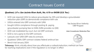 Contract Issues Cont’d
Quadvest, L.P. v. San Jacinto River Auth., No. 4:19-cv-04508 (S.D. Tex.)
• GCD rule required LVGU to reduce groundwater by 30% and develop a groundwater
reduction plan (GRP) to demonstrate compliance with rule
• LVGUs entered into GRP contracts with SJRA
• bought LVGUs compliance through pooling & paying
groundwater pumping fees to SJRA (SJRA provides no GW)
• GCD rule invalidated by court, but not GRP contracts
• GCD is not a party to the GRP contracts
• Lawsuits over SJRA GRP rates & contracts
• Quadvest: SJRA’s GRP contract violates federal antitrust law
• Bench trial January 2024
Takeaway: think critically about how you effectuate a cutback/reduction; method can have
far reaching implications even if the regulation is no longer in effect
 