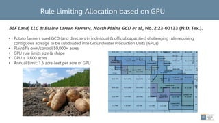 Rule Limiting Allocation based on GPU
BLF Land, LLC & Blaine Larsen Farms v. North Plains GCD et al., No. 2:23-00133 (N.D. Tex.).
• Potato farmers sued GCD (and directors in individual & official capacities) challenging rule requiring
contiguous acreage to be subdivided into Groundwater Production Units (GPUs)
• Plaintiffs own/control 50,000+ acres
• GPU rule limits size & shape
• GPU ≤ 1,600 acres
• Annual Limit: 1.5 acre-feet per acre of GPU
• Lower Colorado River Auth. v. Lost Pines GCD (rules)
 