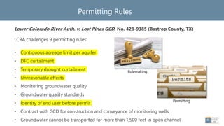 Permitting Rules
Lower Colorado River Auth. v. Lost Pines GCD, No. 423-9385 (Bastrop County, TX)
LCRA challenges 9 permitting rules:
• Contiguous acreage limit per aquifer
• DFC curtailment
• Temporary drought curtailment
• Unreasonable effects
• Monitoring groundwater quality
• Groundwater quality standards
• Identity of end user before permit
• Contract with GCD for construction and conveyance of monitoring wells
• Groundwater cannot be transported for more than 1,500 feet in open channel
Permitting
Rulemaking
 