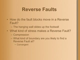 Reverse Faults   How do the fault blocks move in a Reverse Fault? The hanging wall slides up the footwall What kind of stress makes a Reverse Fault? Compression What kind of boundary are you likely to find a Reverse Fault at? Convergent 