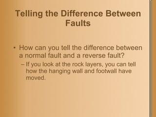 Telling the Difference Between Faults How can you tell the difference between a normal fault and a reverse fault? If you look at the rock layers, you can tell how the hanging wall and footwall have moved. 